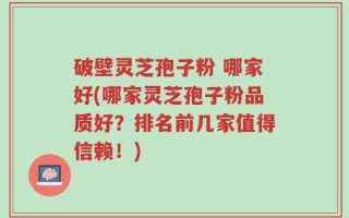 破壁灵芝孢子粉 哪家好(哪家灵芝孢子粉品质好？排名前几家值得信赖！)
