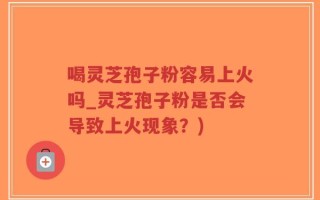 喝灵芝孢子粉容易上火吗_灵芝孢子粉是否会导致上火现象？)