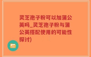 灵芝孢子粉可以加蒲公英吗_灵芝孢子粉与蒲公英搭配使用的可能性探讨)