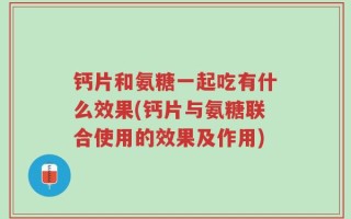 钙片和氨糖一起吃有什么效果(钙片与氨糖联合使用的效果及作用)