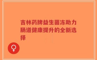 吉林药牌益生菌冻助力肠道健康提升的全新选择