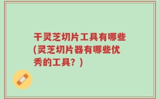 干灵芝切片工具有哪些(灵芝切片器有哪些优秀的工具？)