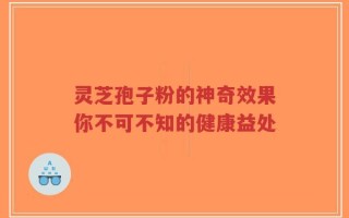 灵芝孢子粉的神奇效果你不可不知的健康益处