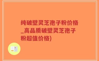 纯破壁灵芝孢子粉价格_高品质破壁灵芝孢子粉超值价格)