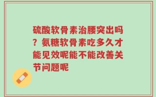 硫酸软骨素治腰突出吗？氨糖软骨素吃多久才能见效呢能不能改善关节问题呢