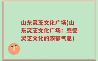 山东灵芝文化广场(山东灵芝文化广场：感受灵芝文化的浓郁气息)