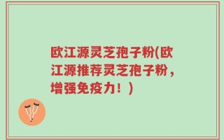 欧江源灵芝孢子粉(欧江源推荐灵芝孢子粉，增强免疫力！)