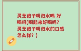 灵芝孢子粉泡水喝 好喝吗(喝起来好喝吗？灵芝孢子粉泡水的口感怎么样？)