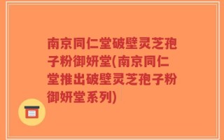 南京同仁堂破壁灵芝孢子粉御妍堂(南京同仁堂推出破壁灵芝孢子粉御妍堂系列)