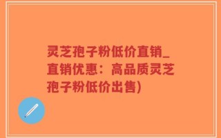 灵芝孢子粉低价直销_直销优惠：高品质灵芝孢子粉低价出售)
