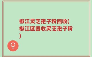 椒江灵芝孢子粉回收(椒江区回收灵芝孢子粉)