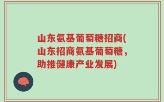 山东氨基葡萄糖招商(山东招商氨基葡萄糖，助推健康产业发展)