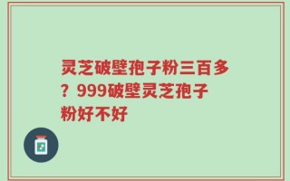灵芝破壁孢子粉三百多？999破壁灵芝孢子粉好不好