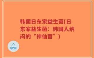 韩国日东家益生菌(日东家益生菌：韩国人纳闷的“神仙菌”)
