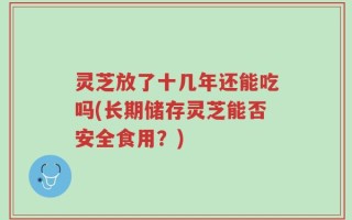 灵芝放了十几年还能吃吗(长期储存灵芝能否安全食用？)
