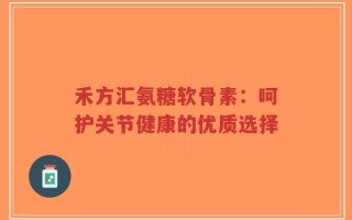 禾方汇氨糖软骨素：呵护关节健康的优质选择