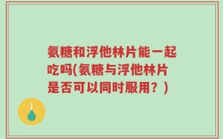 氨糖和浮他林片能一起吃吗(氨糖与浮他林片是否可以同时服用？)
