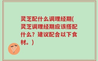 灵芝配什么调理经期(灵芝调理经期应该搭配什么？建议配合以下食材。)