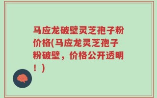 马应龙破壁灵芝孢子粉价格(马应龙灵芝孢子粉破壁，价格公开透明！)
