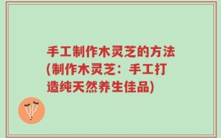 手工制作木灵芝的方法(制作木灵芝：手工打造纯天然养生佳品)