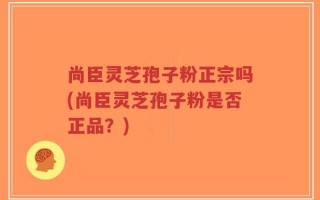 尚臣灵芝孢子粉正宗吗(尚臣灵芝孢子粉是否正品？)