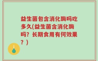 益生菌包含消化酶吗吃多久(益生菌含消化酶吗？长期食用有何效果？)