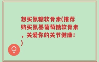 想买氨糖软骨素(推荐购买氨基葡萄糖软骨素，关爱你的关节健康！)
