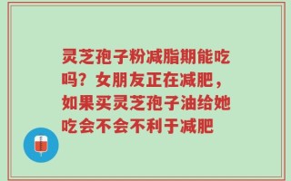 灵芝孢子粉减脂期能吃吗？女朋友正在减肥，如果买灵芝孢子油给她吃会不会不利于减肥