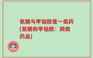 氨糖与甲钴胺是一类药(氨糖和甲钴胺：同类药品)