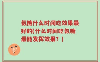 氨糖什么时间吃效果最好的(什么时间吃氨糖最能发挥效果？)