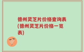 德州灵芝片价格查询表(德州灵芝片价格一览表)