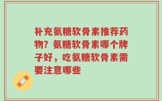 补充氨糖软骨素推荐药物？氨糖软骨素哪个牌子好，吃氨糖软骨素需要注意哪些