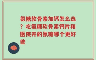 氨糖软骨素加钙怎么选？吃氨糖软骨素钙片和医院开的氨糖哪个更好些