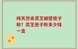 纯天然赤灵芝破壁孢子粉？灵芝孢子粉多少钱一盒