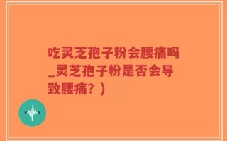 吃灵芝孢子粉会腰痛吗_灵芝孢子粉是否会导致腰痛？)