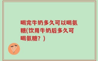 喝完牛奶多久可以喝氨糖(饮用牛奶后多久可喝氨糖？)