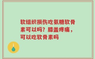 软组织损伤吃氨糖软骨素可以吗？膝盖疼痛，可以吃软骨素吗