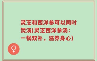灵芝和西洋参可以同时煲汤(灵芝西洋参汤：一锅双补，滋养身心)