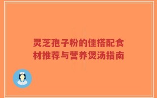 灵芝孢子粉的佳搭配食材推荐与营养煲汤指南