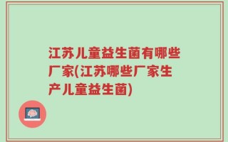 江苏儿童益生菌有哪些厂家(江苏哪些厂家生产儿童益生菌)