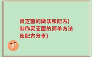 灵芝菌的做法和配方(制作灵芝菌的简单方法及配方分享)