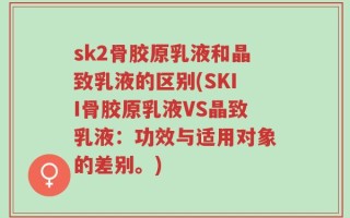 sk2骨胶原乳液和晶致乳液的区别(SKII骨胶原乳液VS晶致乳液：功效与适用对象的差别。)