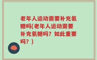 老年人运动需要补充氨糖吗(老年人运动需要补充氨糖吗？如此重要吗？)
