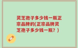 灵芝孢子多少钱一瓶正宗品牌的(正宗品牌灵芝孢子多少钱一瓶？)
