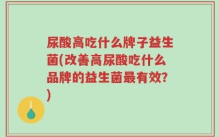 尿酸高吃什么牌子益生菌(改善高尿酸吃什么品牌的益生菌最有效？)