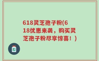 618灵芝孢子粉(618优惠来袭，购买灵芝孢子粉尽享惊喜！)