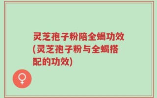 灵芝孢子粉陪全蝎功效(灵芝孢子粉与全蝎搭配的功效)