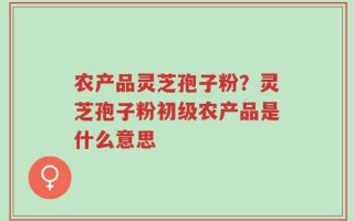 农产品灵芝孢子粉？灵芝孢子粉初级农产品是什么意思