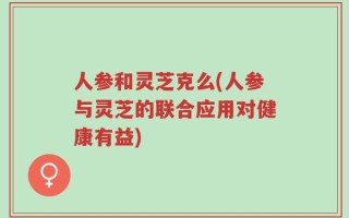人参和灵芝克么(人参与灵芝的联合应用对健康有益)