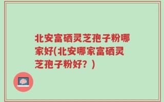 北安富硒灵芝孢子粉哪家好(北安哪家富硒灵芝孢子粉好？)